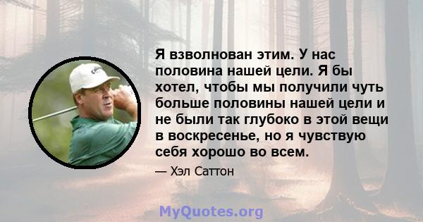 Я взволнован этим. У нас половина нашей цели. Я бы хотел, чтобы мы получили чуть больше половины нашей цели и не были так глубоко в этой вещи в воскресенье, но я чувствую себя хорошо во всем.