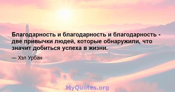 Благодарность и благодарность и благодарность - две привычки людей, которые обнаружили, что значит добиться успеха в жизни.