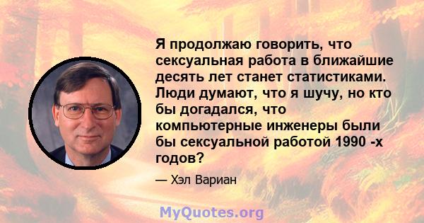 Я продолжаю говорить, что сексуальная работа в ближайшие десять лет станет статистиками. Люди думают, что я шучу, но кто бы догадался, что компьютерные инженеры были бы сексуальной работой 1990 -х годов?