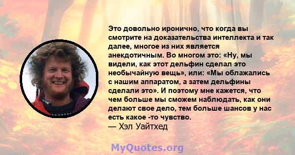 Это довольно иронично, что когда вы смотрите на доказательства интеллекта и так далее, многое из них является анекдотичным. Во многом это: «Ну, мы видели, как этот дельфин сделал это необычайную вещь», или: «Мы