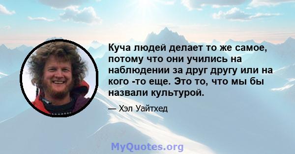 Куча людей делает то же самое, потому что они учились на наблюдении за друг другу или на кого -то еще. Это то, что мы бы назвали культурой.