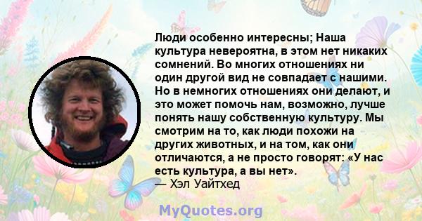 Люди особенно интересны; Наша культура невероятна, в этом нет никаких сомнений. Во многих отношениях ни один другой вид не совпадает с нашими. Но в немногих отношениях они делают, и это может помочь нам, возможно, лучше 