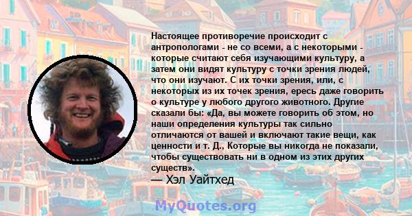 Настоящее противоречие происходит с антропологами - не со всеми, а с некоторыми - которые считают себя изучающими культуру, а затем они видят культуру с точки зрения людей, что они изучают. С их точки зрения, или, с