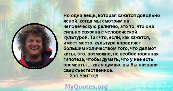 Но одна вещь, которая кажется довольно ясной, когда мы смотрим на человеческую религию, это то, что она сильно связана с человеческой культурой. Так что, если, как кажется, имеет место, культура управляет большим