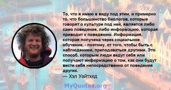 То, что я имею в виду под этим, и примерно то, что большинство биологов, которые говорят о культуре под ней, является либо само поведение, либо информацию, которая приводит к поведению. Информация, которая получена