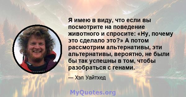 Я имею в виду, что если вы посмотрите на поведение животного и спросите: «Ну, почему это сделало это?» А потом рассмотрим альтернативы, эти альтернативы, вероятно, не были бы так успешны в том, чтобы разобраться с