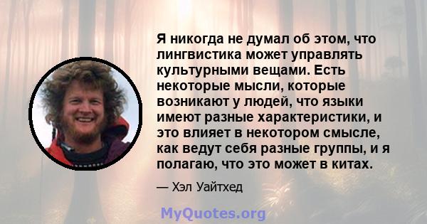 Я никогда не думал об этом, что лингвистика может управлять культурными вещами. Есть некоторые мысли, которые возникают у людей, что языки имеют разные характеристики, и это влияет в некотором смысле, как ведут себя