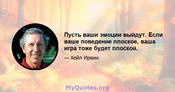 Пусть ваши эмоции выйдут. Если ваше поведение плоское, ваша игра тоже будет плоской.