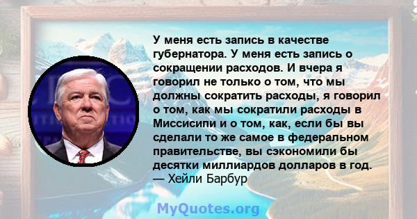 У меня есть запись в качестве губернатора. У меня есть запись о сокращении расходов. И вчера я говорил не только о том, что мы должны сократить расходы, я говорил о том, как мы сократили расходы в Миссисипи и о том,