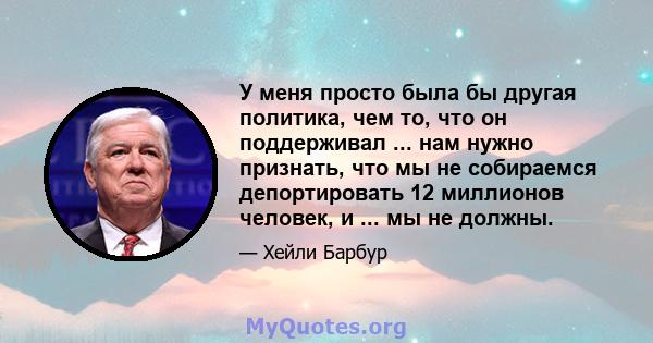 У меня просто была бы другая политика, чем то, что он поддерживал ... нам нужно признать, что мы не собираемся депортировать 12 миллионов человек, и ... мы не должны.