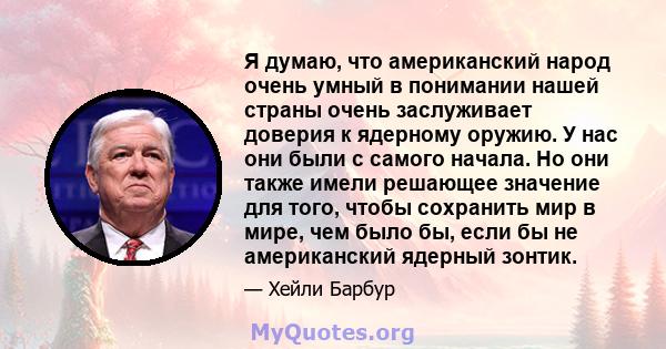 Я думаю, что американский народ очень умный в понимании нашей страны очень заслуживает доверия к ядерному оружию. У нас они были с самого начала. Но они также имели решающее значение для того, чтобы сохранить мир в