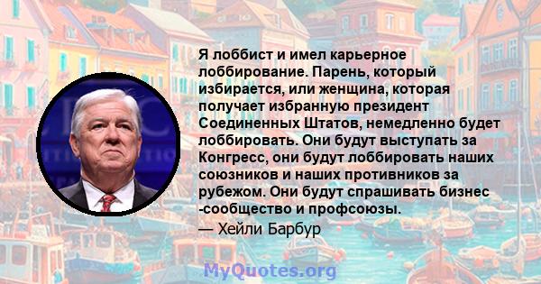 Я лоббист и имел карьерное лоббирование. Парень, который избирается, или женщина, которая получает избранную президент Соединенных Штатов, немедленно будет лоббировать. Они будут выступать за Конгресс, они будут