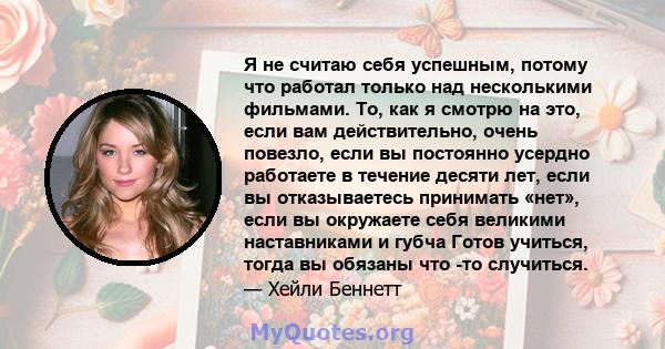 Я не считаю себя успешным, потому что работал только над несколькими фильмами. То, как я смотрю на это, если вам действительно, очень повезло, если вы постоянно усердно работаете в течение десяти лет, если вы