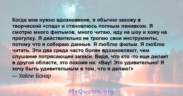 Когда мне нужно вдохновение, я обычно захожу в творческий «спад» и становлюсь полным ленивком. Я смотрю много фильмов, много читаю, иду на шоу и хожу на прогулку. Я действительно не трогаю свои инструменты, потому что я 