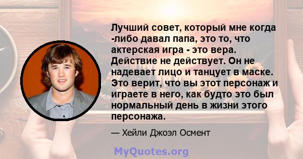 Лучший совет, который мне когда -либо давал папа, это то, что актерская игра - это вера. Действие не действует. Он не надевает лицо и танцует в маске. Это верит, что вы этот персонаж и играете в него, как будто это был