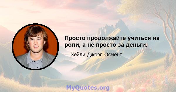 Просто продолжайте учиться на роли, а не просто за деньги.