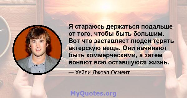 Я стараюсь держаться подальше от того, чтобы быть большим. Вот что заставляет людей терять актерскую вещь. Они начинают быть коммерческими, а затем воняют всю оставшуюся жизнь.