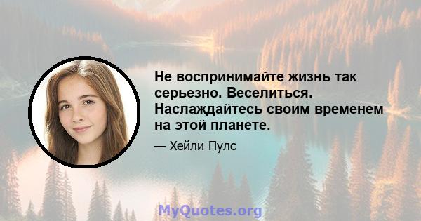 Не воспринимайте жизнь так серьезно. Веселиться. Наслаждайтесь своим временем на этой планете.