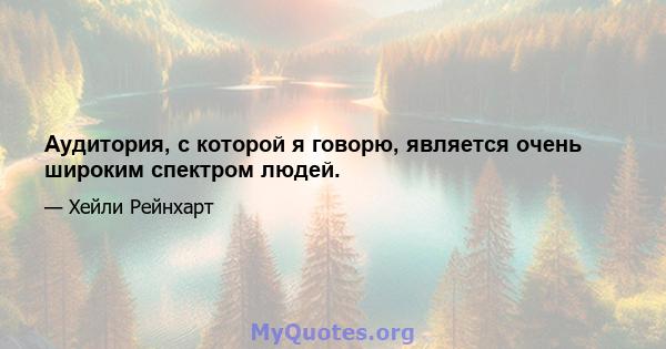 Аудитория, с которой я говорю, является очень широким спектром людей.