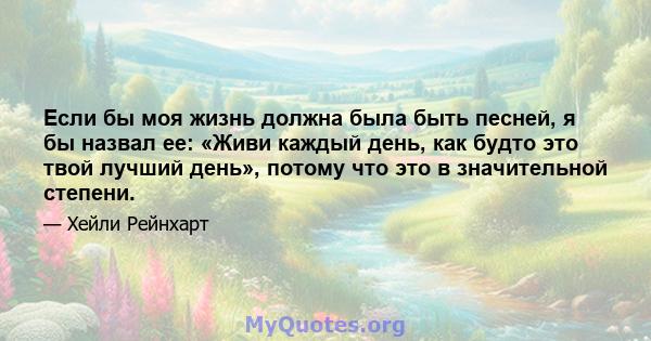 Если бы моя жизнь должна была быть песней, я бы назвал ее: «Живи каждый день, как будто это твой лучший день», потому что это в значительной степени.