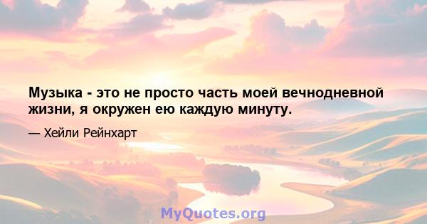 Музыка - это не просто часть моей вечнодневной жизни, я окружен ею каждую минуту.