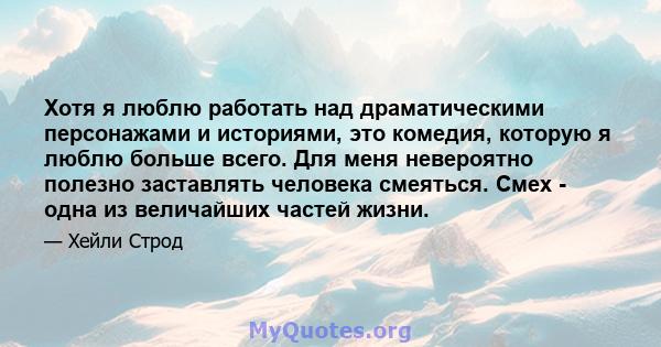 Хотя я люблю работать над драматическими персонажами и историями, это комедия, которую я люблю больше всего. Для меня невероятно полезно заставлять человека смеяться. Смех - одна из величайших частей жизни.