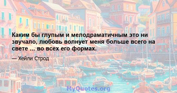 Каким бы глупым и мелодраматичным это ни звучало, любовь волнует меня больше всего на свете ... во всех его формах.