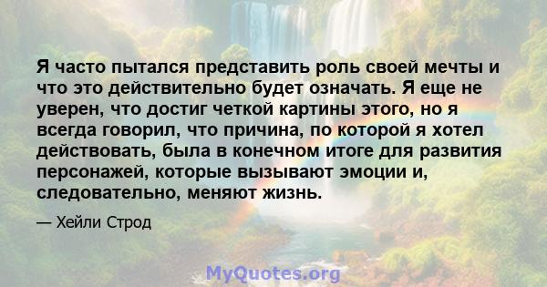 Я часто пытался представить роль своей мечты и что это действительно будет означать. Я еще не уверен, что достиг четкой картины этого, но я всегда говорил, что причина, по которой я хотел действовать, была в конечном