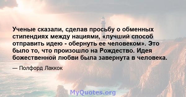 Ученые сказали, сделав просьбу о обменных стипендиях между нациями, «лучший способ отправить идею - обернуть ее человеком». Это было то, что произошло на Рождество. Идея божественной любви была завернута в человека.