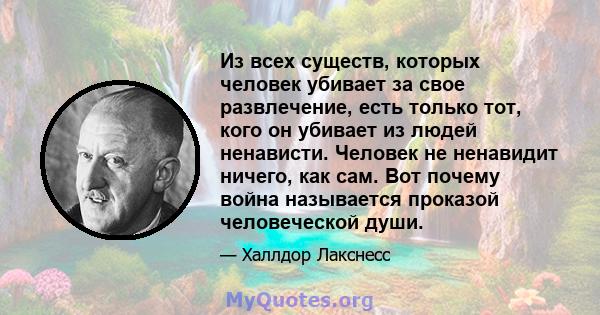 Из всех существ, которых человек убивает за свое развлечение, есть только тот, кого он убивает из людей ненависти. Человек не ненавидит ничего, как сам. Вот почему война называется проказой человеческой души.