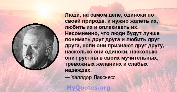 Люди, на самом деле, одиноки по своей природе, и нужно жалеть их, любить их и оплакивать их. Несомненно, что люди будут лучше понимать друг друга и любить друг друга, если они признают друг другу, насколько они одиноки, 