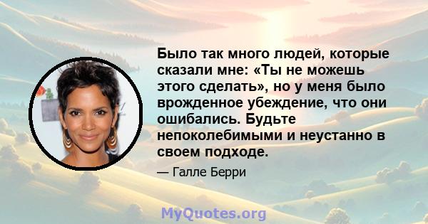 Было так много людей, которые сказали мне: «Ты не можешь этого сделать», но у меня было врожденное убеждение, что они ошибались. Будьте непоколебимыми и неустанно в своем подходе.