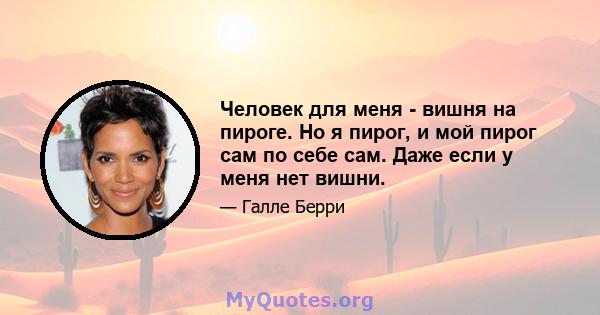 Человек для меня - вишня на пироге. Но я пирог, и мой пирог сам по себе сам. Даже если у меня нет вишни.