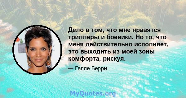 Дело в том, что мне нравятся триллеры и боевики. Но то, что меня действительно исполняет, это выходить из моей зоны комфорта, рискуя.