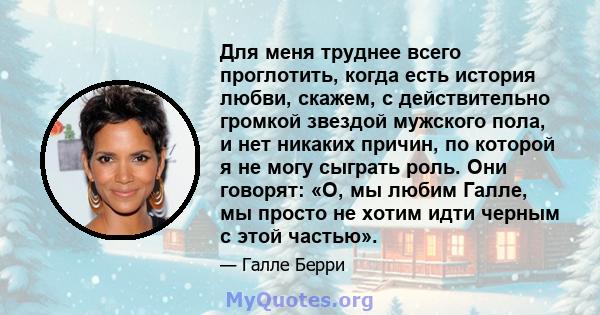 Для меня труднее всего проглотить, когда есть история любви, скажем, с действительно громкой звездой мужского пола, и нет никаких причин, по которой я не могу сыграть роль. Они говорят: «О, мы любим Галле, мы просто не