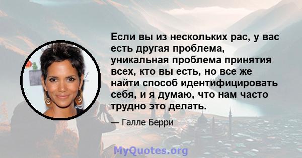 Если вы из нескольких рас, у вас есть другая проблема, уникальная проблема принятия всех, кто вы есть, но все же найти способ идентифицировать себя, и я думаю, что нам часто трудно это делать.