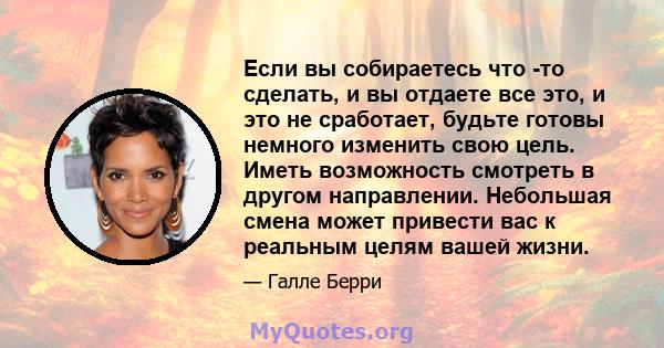 Если вы собираетесь что -то сделать, и вы отдаете все это, и это не сработает, будьте готовы немного изменить свою цель. Иметь возможность смотреть в другом направлении. Небольшая смена может привести вас к реальным