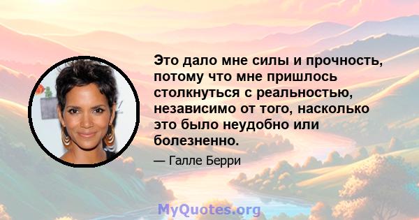 Это дало мне силы и прочность, потому что мне пришлось столкнуться с реальностью, независимо от того, насколько это было неудобно или болезненно.