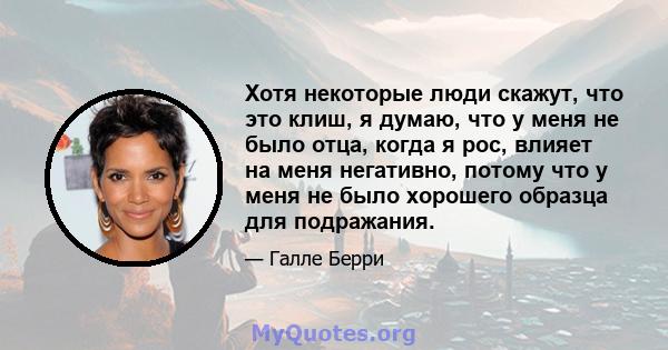 Хотя некоторые люди скажут, что это клиш, я думаю, что у меня не было отца, когда я рос, влияет на меня негативно, потому что у меня не было хорошего образца для подражания.