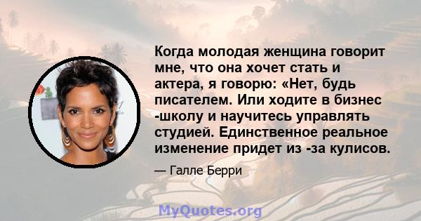 Когда молодая женщина говорит мне, что она хочет стать и актера, я говорю: «Нет, будь писателем. Или ходите в бизнес -школу и научитесь управлять студией. Единственное реальное изменение придет из -за кулисов.