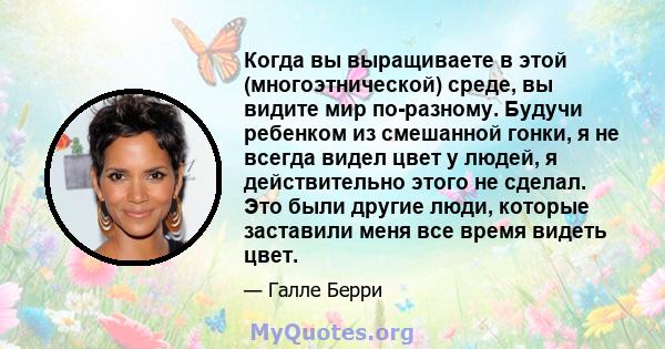 Когда вы выращиваете в этой (многоэтнической) среде, вы видите мир по-разному. Будучи ребенком из смешанной гонки, я не всегда видел цвет у людей, я действительно этого не сделал. Это были другие люди, которые заставили 