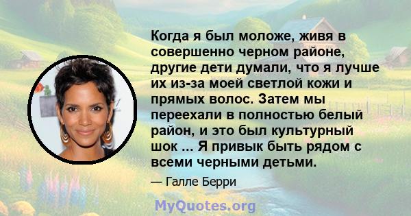 Когда я был моложе, живя в совершенно черном районе, другие дети думали, что я лучше их из-за моей светлой кожи и прямых волос. Затем мы переехали в полностью белый район, и это был культурный шок ... Я привык быть