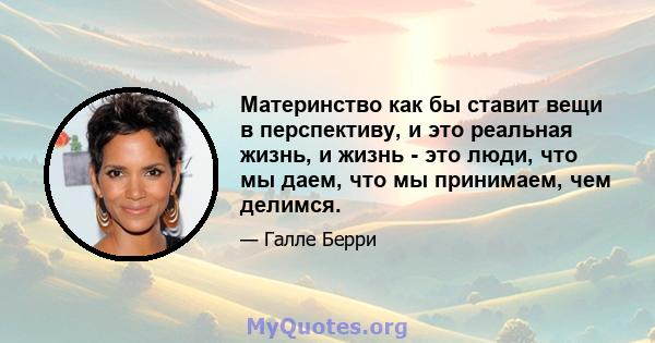 Материнство как бы ставит вещи в перспективу, и это реальная жизнь, и жизнь - это люди, что мы даем, что мы принимаем, чем делимся.