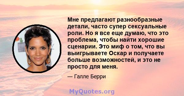 Мне предлагают разнообразные детали, часто супер сексуальные роли. Но я все еще думаю, что это проблема, чтобы найти хорошие сценарии. Это миф о том, что вы выигрываете Оскар и получаете больше возможностей, и это не