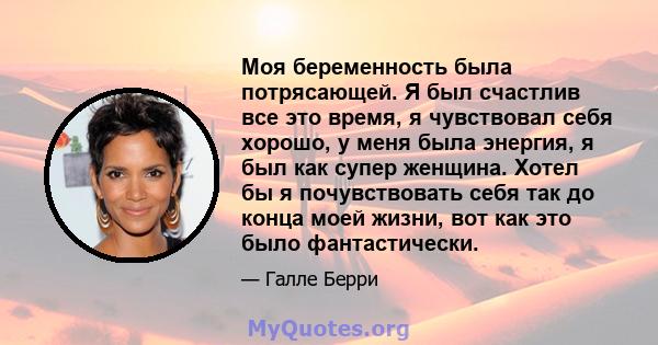 Моя беременность была потрясающей. Я был счастлив все это время, я чувствовал себя хорошо, у меня была энергия, я был как супер женщина. Хотел бы я почувствовать себя так до конца моей жизни, вот как это было