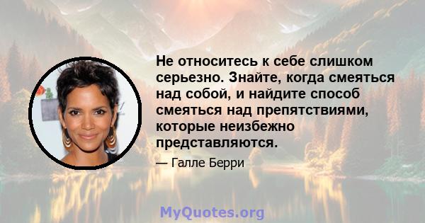 Не относитесь к себе слишком серьезно. Знайте, когда смеяться над собой, и найдите способ смеяться над препятствиями, которые неизбежно представляются.