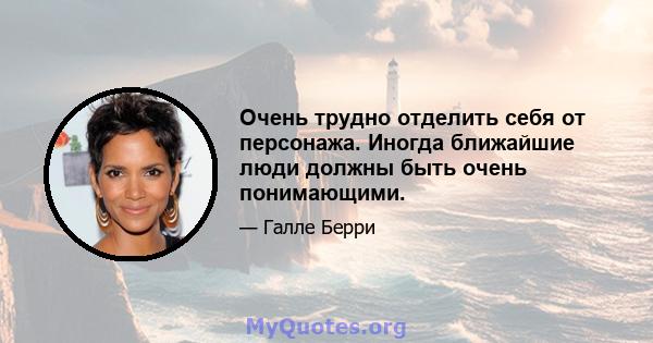 Очень трудно отделить себя от персонажа. Иногда ближайшие люди должны быть очень понимающими.