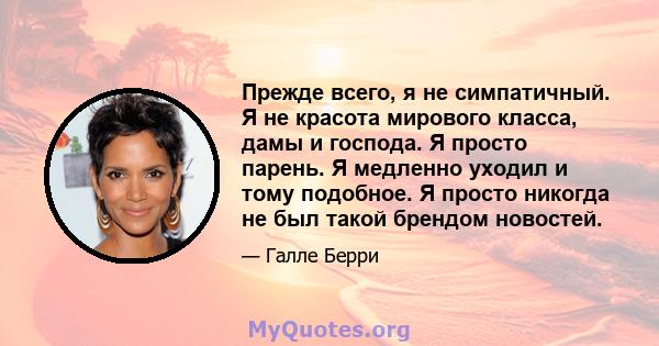 Прежде всего, я не симпатичный. Я не красота мирового класса, дамы и господа. Я просто парень. Я медленно уходил и тому подобное. Я просто никогда не был такой брендом новостей.