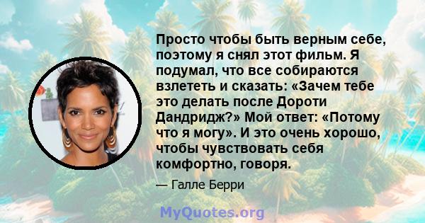 Просто чтобы быть верным себе, поэтому я снял этот фильм. Я подумал, что все собираются взлететь и сказать: «Зачем тебе это делать после Дороти Дандридж?» Мой ответ: «Потому что я могу». И это очень хорошо, чтобы