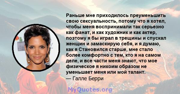 Раньше мне приходилось преуменьшить свою сексуальность, потому что я хотел, чтобы меня воспринимали так серьезно как фанат, и как художник и как актер, поэтому я бы играл в трещины и спускал женщин и замаскирую себя, и